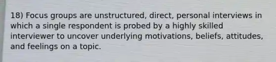 18) Focus groups are unstructured, direct, personal interviews in which a single respondent is probed by a highly skilled interviewer to uncover underlying motivations, beliefs, attitudes, and feelings on a topic.