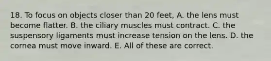 18. To focus on objects closer than 20 feet, A. the lens must become flatter. B. the ciliary muscles must contract. C. the suspensory ligaments must increase tension on the lens. D. the cornea must move inward. E. All of these are correct.