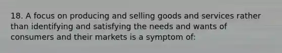 18. A focus on producing and selling goods and services rather than identifying and satisfying the needs and wants of consumers and their markets is a symptom of: