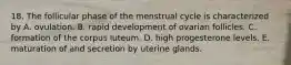 18. The follicular phase of the menstrual cycle is characterized by A. ovulation. B. rapid development of ovarian follicles. C. formation of the corpus luteum. D. high progesterone levels. E. maturation of and secretion by uterine glands.