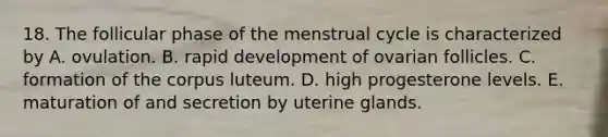 18. The follicular phase of the menstrual cycle is characterized by A. ovulation. B. rapid development of ovarian follicles. C. formation of the corpus luteum. D. high progesterone levels. E. maturation of and secretion by uterine glands.