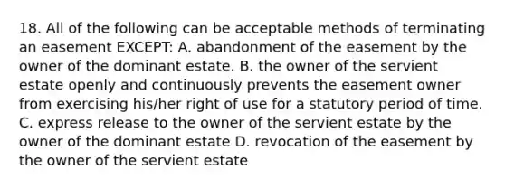 18. All of the following can be acceptable methods of terminating an easement EXCEPT: A. abandonment of the easement by the owner of the dominant estate. B. the owner of the servient estate openly and continuously prevents the easement owner from exercising his/her right of use for a statutory period of time. C. express release to the owner of the servient estate by the owner of the dominant estate D. revocation of the easement by the owner of the servient estate