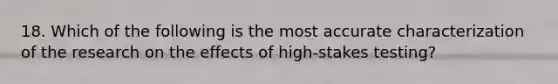 18. Which of the following is the most accurate characterization of the research on the effects of high-stakes testing?