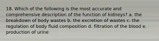 18. Which of the following is the most accurate and comprehensive description of the function of kidneys? a. the breakdown of body wastes b. the excretion of wastes c. the regulation of body fluid composition d. filtration of the blood e. production of urine