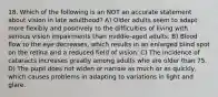 18. Which of the following is an NOT an accurate statement about vision in late adulthood? A) Older adults seem to adapt more flexibly and positively to the difficulties of living with serious vision impairments than middle-aged adults. B) Blood flow to the eye decreases, which results in an enlarged blind spot on the retina and a reduced field of vision. C) The incidence of cataracts increases greatly among adults who are older than 75. D) The pupil does not widen or narrow as much or as quickly, which causes problems in adapting to variations in light and glare.