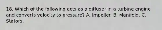 18. Which of the following acts as a diffuser in a turbine engine and converts velocity to pressure? A. Impeller. B. Manifold. C. Stators.