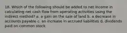 18. Which of the following should be added to net income in calculating net cash flow from operating activities using the indirect method? a. a gain on the sale of land b. a decrease in accounts payable c. an increase in accrued liabilities d. dividends paid on common stock