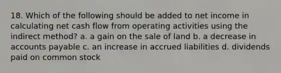 18. Which of the following should be added to net income in calculating net cash flow from operating activities using the indirect method? a. a gain on the sale of land b. a decrease in <a href='https://www.questionai.com/knowledge/kWc3IVgYEK-accounts-payable' class='anchor-knowledge'>accounts payable</a> c. an increase in accrued liabilities d. dividends paid on common stock