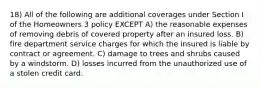 18) All of the following are additional coverages under Section I of the Homeowners 3 policy EXCEPT A) the reasonable expenses of removing debris of covered property after an insured loss. B) fire department service charges for which the insured is liable by contract or agreement. C) damage to trees and shrubs caused by a windstorm. D) losses incurred from the unauthorized use of a stolen credit card.