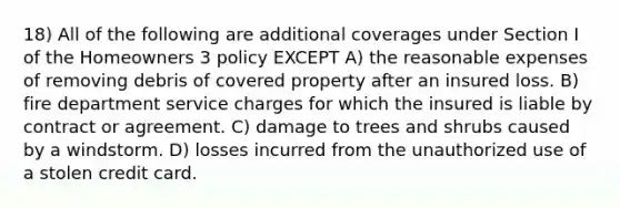 18) All of the following are additional coverages under Section I of the Homeowners 3 policy EXCEPT A) the reasonable expenses of removing debris of covered property after an insured loss. B) fire department service charges for which the insured is liable by contract or agreement. C) damage to trees and shrubs caused by a windstorm. D) losses incurred from the unauthorized use of a stolen credit card.