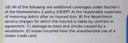 18) All of the following are additional coverages under Section I of the Homeowners 3 policy EXCEPT A) the reasonable expenses of removing debris after an insured loss. B) fire department service charges for which the insured is liable by contract or agreement. C) damage to trees and shrubs caused by a windstorm. D) losses incurred from the unauthorized use of a stolen credit card.