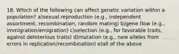 18. Which of the following can affect genetic variation within a population? a)sexual reproduction (e.g., independent assortment, recombination, random mating) b)gene flow (e.g., immigration/emigration) c)selection (e.g., for favorable traits, against deleterious traits) d)mutation (e.g., new alleles from errors in replication/recombination) e)all of the above