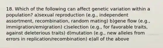 18. Which of the following can affect genetic variation within a population? a)sexual reproduction (e.g., independent assortment, recombination, random mating) b)gene flow (e.g., immigration/emigration) c)selection (e.g., for favorable traits, against deleterious traits) d)mutation (e.g., new alleles from errors in replication/recombination) e)all of the above