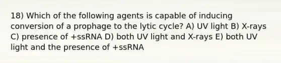 18) Which of the following agents is capable of inducing conversion of a prophage to the lytic cycle? A) UV light B) X-rays C) presence of +ssRNA D) both UV light and X-rays E) both UV light and the presence of +ssRNA