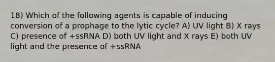 18) Which of the following agents is capable of inducing conversion of a prophage to the lytic cycle? A) UV light B) X rays C) presence of +ssRNA D) both UV light and X rays E) both UV light and the presence of +ssRNA