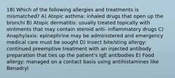 18) Which of the following allergies and treatments is mismatched? A) Atopic asthma: inhaled drugs that open up the bronchi B) Atopic dermatitis: usually treated topically with ointments that may contain steroid anti- inflammatory drugs C) Anaphylaxis: epinephrine may be administered and emergency medical care must be sought D) Insect bite/sting allergy: continued preemptive treatment with an injected antibody preparation that ties up the patient's IgE antibodies E) Food allergy: managed on a contact basis using antihistamines like Benadryl