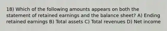 18) Which of the following amounts appears on both the statement of retained earnings and the balance sheet? A) Ending retained earnings B) Total assets C) Total revenues D) Net income