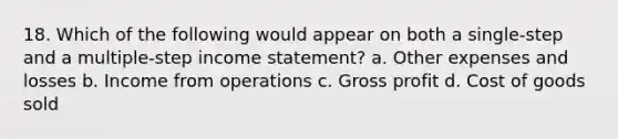 18. Which of the following would appear on both a single‐step and a multiple‐step income statement? a. Other expenses and losses b. Income from operations c. Gross profit d. Cost of goods sold