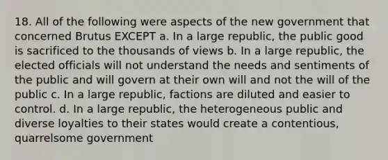 18. All of the following were aspects of the new government that concerned Brutus EXCEPT a. In a large republic, the public good is sacrificed to the thousands of views b. In a large republic, the elected officials will not understand the needs and sentiments of the public and will govern at their own will and not the will of the public c. In a large republic, factions are diluted and easier to control. d. In a large republic, the heterogeneous public and diverse loyalties to their states would create a contentious, quarrelsome government