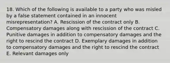 18. Which of the following is available to a party who was misled by a false statement contained in an innocent misrepresentation? A. Rescission of the contract only B. Compensatory damages along with rescission of the contract C. Punitive damages in addition to compensatory damages and the right to rescind the contract D. Exemplary damages in addition to compensatory damages and the right to rescind the contract E. Relevant damages only