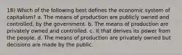 18) Which of the following best defines the economic system of capitalism? a. The means of production are publicly owned and controlled, by the government. b. The means of production are privately owned and controlled. c. It that derives its power from the people. d. The means of production are privately owned but decisions are made by the public.