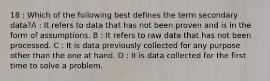 18 : Which of the following best defines the term secondary data?A : It refers to data that has not been proven and is in the form of assumptions. B : It refers to raw data that has not been processed. C : It is data previously collected for any purpose other than the one at hand. D : It is data collected for the first time to solve a problem.