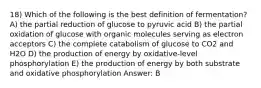 18) Which of the following is the best definition of fermentation? A) the partial reduction of glucose to pyruvic acid B) the partial oxidation of glucose with organic molecules serving as electron acceptors C) the complete catabolism of glucose to CO2 and H2O D) the production of energy by oxidative-level phosphorylation E) the production of energy by both substrate and oxidative phosphorylation Answer: B