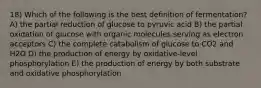 18) Which of the following is the best definition of fermentation? A) the partial reduction of glucose to pyruvic acid B) the partial oxidation of glucose with organic molecules serving as electron acceptors C) the complete catabolism of glucose to CO2 and H2O D) the production of energy by oxidative-level phosphorylation E) the production of energy by both substrate and oxidative phosphorylation