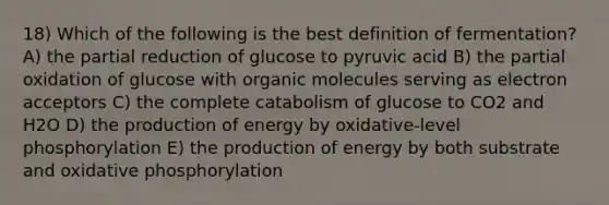 18) Which of the following is the best definition of fermentation? A) the partial reduction of glucose to pyruvic acid B) the partial oxidation of glucose with organic molecules serving as electron acceptors C) the complete catabolism of glucose to CO2 and H2O D) the production of energy by oxidative-level phosphorylation E) the production of energy by both substrate and oxidative phosphorylation