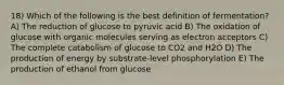 18) Which of the following is the best definition of fermentation? A) The reduction of glucose to pyruvic acid B) The oxidation of glucose with organic molecules serving as electron acceptors C) The complete catabolism of glucose to CO2 and H2O D) The production of energy by substrate-level phosphorylation E) The production of ethanol from glucose