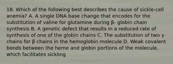 18. Which of the following best describes the cause of sickle-cell anemia? A. A single DNA base change that encodes for the substitution of valine for glutamine during β- globin chain synthesis B. A genetic defect that results in a reduced rate of synthesis of one of the globin chains C. The substitution of two γ chains for β chains in the hemoglobin molecule D. Weak covalent bonds between the heme and globin portions of the molecule, which facilitates sickling