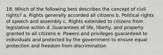 18. Which of the following best describes the concept of civil rights? a. Rights generally accorded all citizens b. Political rights of speech and assembly c. Rights extended to citizens from legislative action d. Guarantees of life, liberty, and property granted to all citizens e. Powers and privileges guaranteed to individuals and protected by the government to ensure equal protection and freedom from discrimination