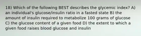 18) Which of the following BEST describes the glycemic index? A) an individual's glucose/insulin ratio in a fasted state B) the amount of insulin required to metabolize 100 grams of glucose C) the glucose content of a given food D) the extent to which a given food raises blood glucose and insulin