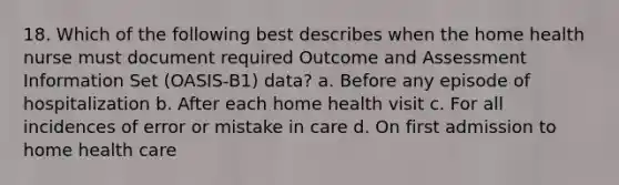 18. Which of the following best describes when the home health nurse must document required Outcome and Assessment Information Set (OASIS-B1) data? a. Before any episode of hospitalization b. After each home health visit c. For all incidences of error or mistake in care d. On first admission to home health care