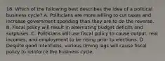 18. Which of the following best describes the idea of a political business cycle? A. Politicians are more willing to cut taxes and increase government spending than they are to do the reverse. B. Fiscal policy will result in alternating budget deficits and surpluses. C. Politicians will use fiscal policy to cause output, real incomes, and employment to be rising prior to elections. D. Despite good intentions, various timing lags will cause fiscal policy to reinforce the business cycle.