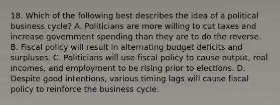 18. Which of the following best describes the idea of a political business cycle? A. Politicians are more willing to cut taxes and increase government spending than they are to do the reverse. B. Fiscal policy will result in alternating budget deficits and surpluses. C. Politicians will use fiscal policy to cause output, real incomes, and employment to be rising prior to elections. D. Despite good intentions, various timing lags will cause fiscal policy to reinforce the business cycle.