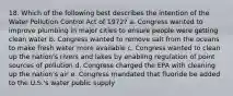 18. Which of the following best describes the intention of the Water Pollution Control Act of 1972? a. Congress wanted to improve plumbing in major cities to ensure people were getting clean water b. Congress wanted to remove salt from the oceans to make fresh water more available c. Congress wanted to clean up the nation's rivers and lakes by enabling regulation of point sources of pollution d. Congress charged the EPA with cleaning up the nation's air e. Congress mandated that fluoride be added to the U.S.'s water public supply