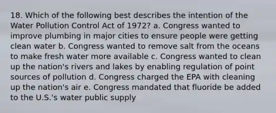 18. Which of the following best describes the intention of the Water Pollution Control Act of 1972? a. Congress wanted to improve plumbing in major cities to ensure people were getting clean water b. Congress wanted to remove salt from the oceans to make fresh water more available c. Congress wanted to clean up the nation's rivers and lakes by enabling regulation of point sources of pollution d. Congress charged the EPA with cleaning up the nation's air e. Congress mandated that fluoride be added to the U.S.'s water public supply