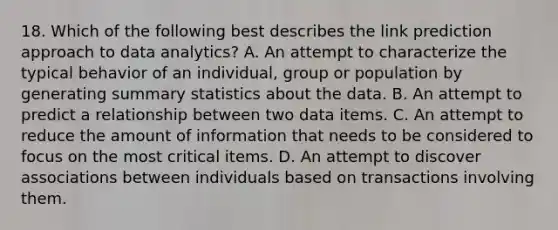 18. Which of the following best describes the link prediction approach to data analytics? A. An attempt to characterize the typical behavior of an individual, group or population by generating summary statistics about the data. B. An attempt to predict a relationship between two data items. C. An attempt to reduce the amount of information that needs to be considered to focus on the most critical items. D. An attempt to discover associations between individuals based on transactions involving them.