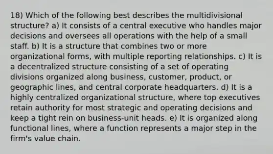 18) Which of the following best describes the multidivisional structure? a) It consists of a central executive who handles major decisions and oversees all operations with the help of a small staff. b) It is a structure that combines two or more organizational forms, with multiple reporting relationships. c) It is a decentralized structure consisting of a set of operating divisions organized along business, customer, product, or geographic lines, and central corporate headquarters. d) It is a highly centralized organizational structure, where top executives retain authority for most strategic and operating decisions and keep a tight rein on business-unit heads. e) It is organized along functional lines, where a function represents a major step in the firm's value chain.