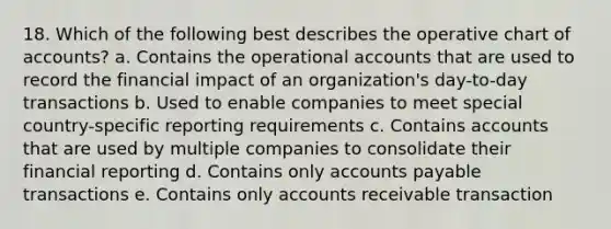 18. Which of the following best describes the operative chart of accounts? a. Contains the operational accounts that are used to record the financial impact of an organization's day-to-day transactions b. Used to enable companies to meet special country-specific reporting requirements c. Contains accounts that are used by multiple companies to consolidate their financial reporting d. Contains only accounts payable transactions e. Contains only accounts receivable transaction