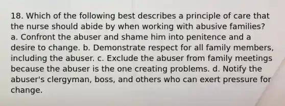 18. Which of the following best describes a principle of care that the nurse should abide by when working with abusive families? a. Confront the abuser and shame him into penitence and a desire to change. b. Demonstrate respect for all family members, including the abuser. c. Exclude the abuser from family meetings because the abuser is the one creating problems. d. Notify the abuser's clergyman, boss, and others who can exert pressure for change.