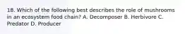18. Which of the following best describes the role of mushrooms in an ecosystem food chain? A. Decomposer B. Herbivore C. Predator D. Producer