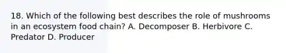 18. Which of the following best describes the role of mushrooms in an ecosystem food chain? A. Decomposer B. Herbivore C. Predator D. Producer