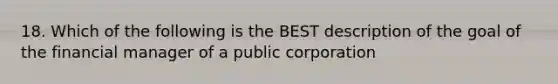 18. Which of the following is the BEST description of the goal of the financial manager of a public corporation