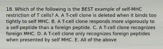 18. Which of the following is the BEST example of self-MHC restriction of T cells? A. A T-cell clone is deleted when it binds too tightly to self MHC. B. A T-cell clone responds more vigorously to a self-peptide than a foreign peptide. C. A T-cell clone recognizes foreign MHC. D. A T-cell clone only recognizes foreign peptides when presented by self MHC. E. All of the above