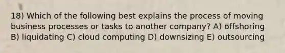 18) Which of the following best explains the process of moving business processes or tasks to another company? A) offshoring B) liquidating C) cloud computing D) downsizing E) outsourcing