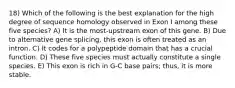 18) Which of the following is the best explanation for the high degree of sequence homology observed in Exon I among these five species? A) It is the most-upstream exon of this gene. B) Due to alternative gene splicing, this exon is often treated as an intron. C) It codes for a polypeptide domain that has a crucial function. D) These five species must actually constitute a single species. E) This exon is rich in G-C base pairs; thus, it is more stable.