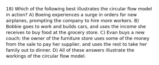 18) Which of the following best illustrates the circular flow model in action? A) Boeing experiences a surge in orders for new airplanes, prompting the company to hire more workers. B) Bobbie goes to work and builds cars, and uses the income she receives to buy food at the grocery store. C) Evan buys a new couch; the owner of the furniture store uses some of the money from the sale to pay her supplier, and uses the rest to take her family out to dinner. D) All of these answers illustrate the workings of the circular flow model.