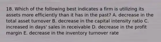 18. Which of the following best indicates a firm is utilizing its assets more efficiently than it has in the past? A. decrease in the total asset turnover B. decrease in the capital intensity ratio C. increased in days' sales in receivable D. decrease in the profit margin E. decrease in the inventory turnover rate